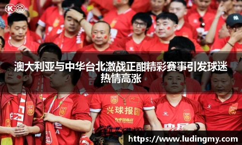 澳大利亚与中华台北激战正酣精彩赛事引发球迷热情高涨