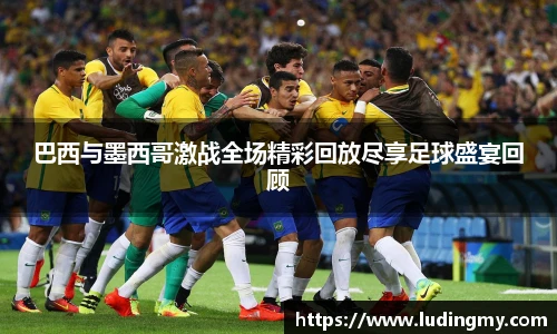 巴西与墨西哥激战全场精彩回放尽享足球盛宴回顾