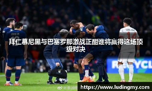 拜仁慕尼黑与巴塞罗那激战正酣谁将赢得这场顶级对决