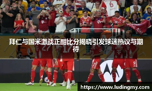 拜仁与国米激战正酣比分揭晓引发球迷热议与期待