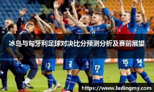 冰岛与匈牙利足球对决比分预测分析及赛前展望