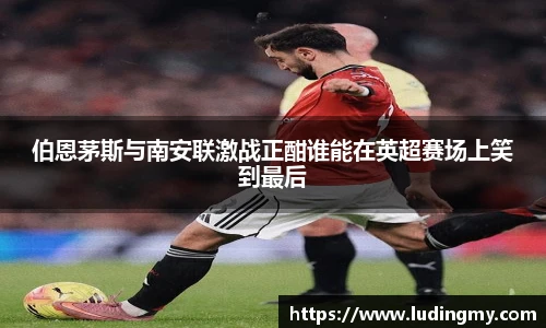 伯恩茅斯与南安联激战正酣谁能在英超赛场上笑到最后